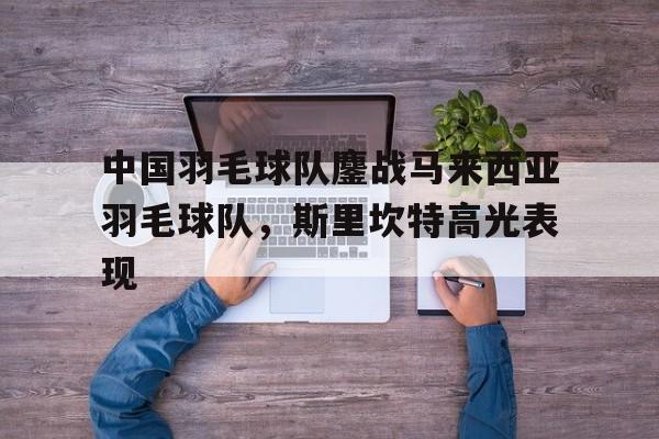 关于中国羽毛球队鏖战马来西亚羽毛球队，斯里坎特高光表现的信息